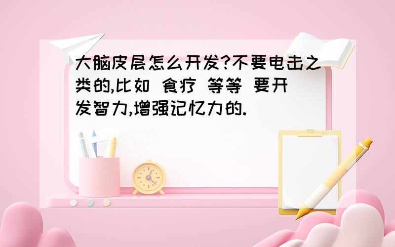 大脑皮层怎么开发?不要电击之类的,比如 食疗 等等 要开发智力,增强记忆力的.