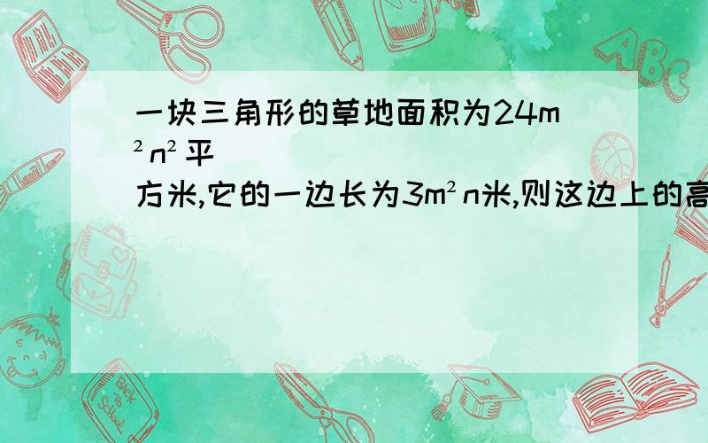 一块三角形的草地面积为24m²n²平方米,它的一边长为3m²n米,则这边上的高为6（a-b）的7次方/{1/2（a-b）²}