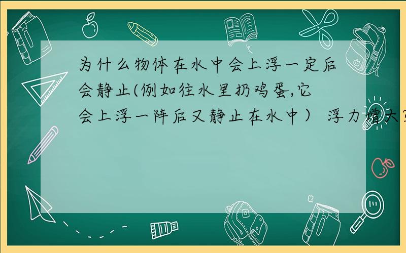 为什么物体在水中会上浮一定后会静止(例如往水里扔鸡蛋,它会上浮一阵后又静止在水中） 浮力增大?