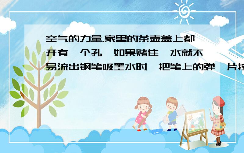 空气的力量.家里的茶壶盖上都开有一个孔,如果赌住,水就不易流出钢笔吸墨水时,把笔上的弹簧片按下后松开,墨水就被吸进橡皮管内.