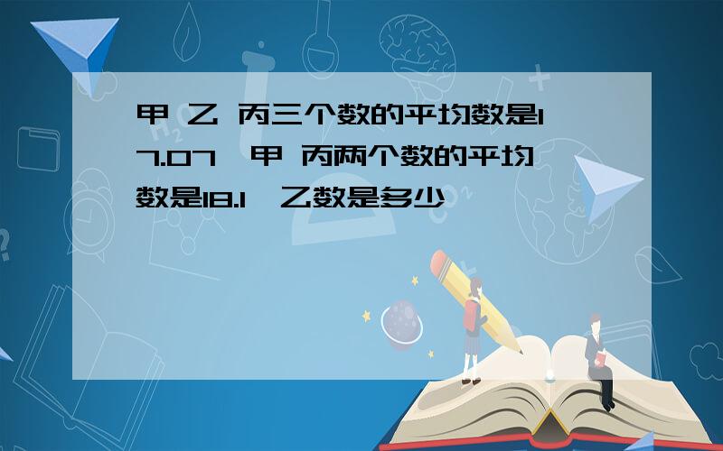 甲 乙 丙三个数的平均数是17.07,甲 丙两个数的平均数是18.1,乙数是多少