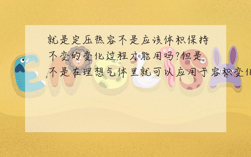 就是定压热容不是应该体积保持不变的变化过程才能用吗?但是不是在理想气体里就可以应用于容积变化的情况,因为按式子理想气体的定压热容跟体积是没有关系的.