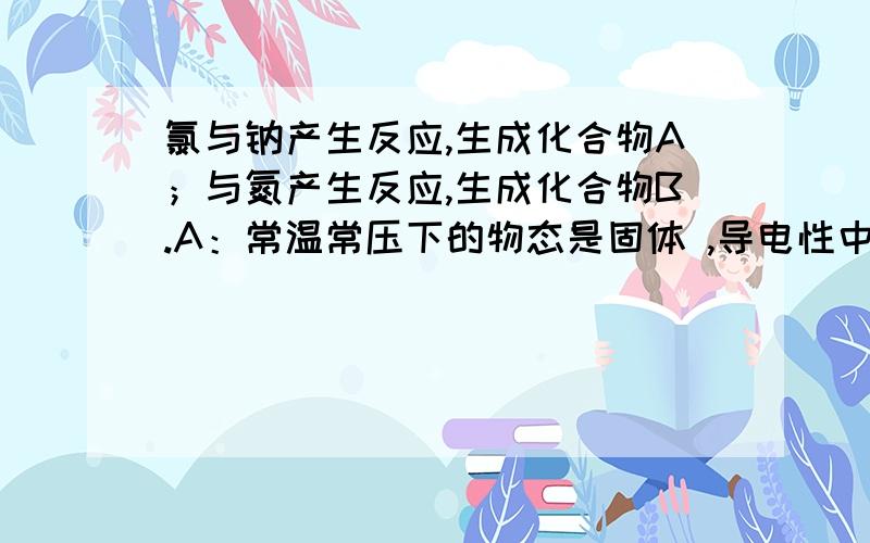 氯与钠产生反应,生成化合物A；与氮产生反应,生成化合物B.A：常温常压下的物态是固体 ,导电性中固体是差,熔融状态是佳B：常温常压下的物态是气态 ,导电性中固体是差,熔融状态是差1.写出A