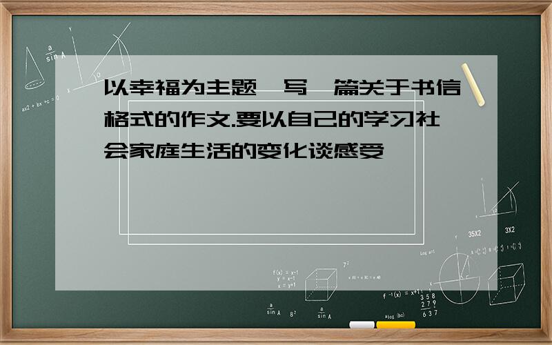 以幸福为主题,写一篇关于书信格式的作文.要以自己的学习社会家庭生活的变化谈感受