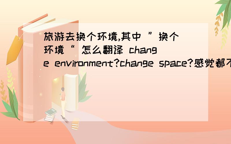 旅游去换个环境,其中 ”换个环境“ 怎么翻译 change environment?change space?感觉都不够地道啊