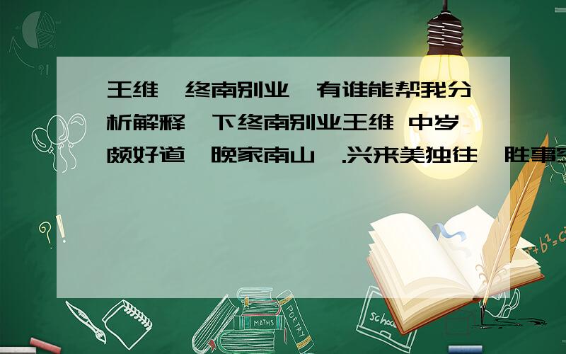 王维《终南别业》有谁能帮我分析解释一下终南别业王维 中岁颇好道,晚家南山陲.兴来美独往,胜事空自知.行到水穷处,坐看云起时.偶然值林叟,谈笑无还期.我不是很明白请帮我,希望能够详细