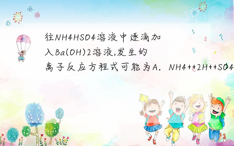 往NH4HSO4溶液中逐滴加入Ba(OH)2溶液,发生的离子反应方程式可能为A．NH4++2H++SO42-+Ba2++3OH-→BaSO4↓+NH3•H2O+2H2OB．NH4++H++SO42-+Ba2++2OH-→BaSO4↓+NH3•H2O+H2OC．2NH4++H++2SO42-+2Ba2++3OH-→2BaSO4↓+2NH3̶