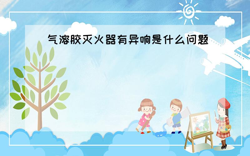 气溶胶灭火器有异响是什么问题