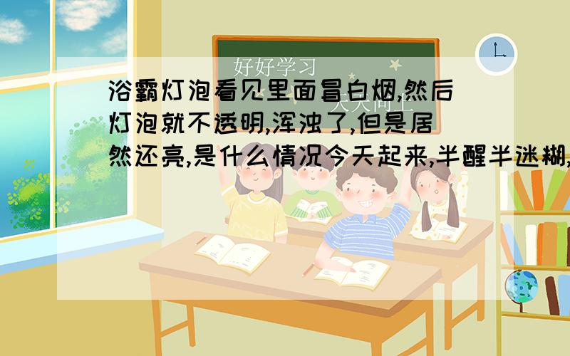 浴霸灯泡看见里面冒白烟,然后灯泡就不透明,浑浊了,但是居然还亮,是什么情况今天起来,半醒半迷糊,大夏天手贱,按错了开关,然后就看见浴霸灯泡里面一缕气体在盘旋,我以为关了就好了,发现