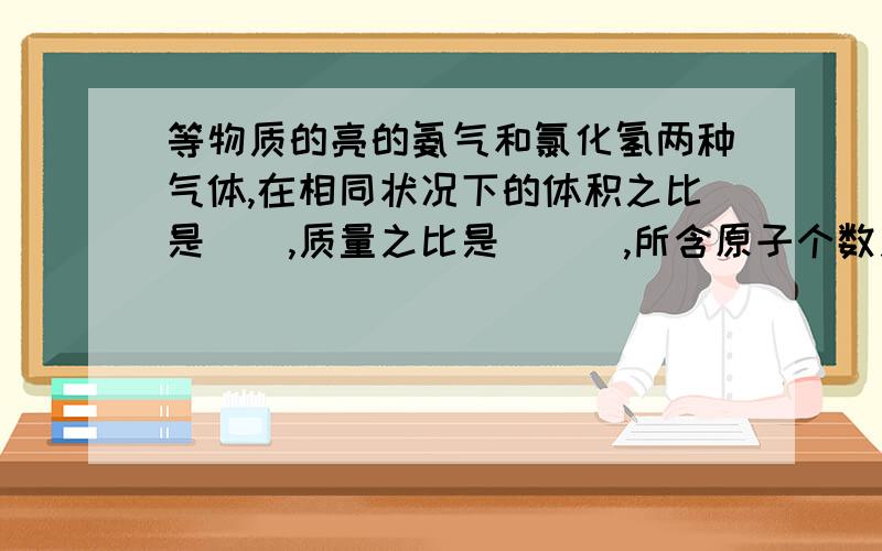 等物质的亮的氨气和氯化氢两种气体,在相同状况下的体积之比是__,质量之比是___,所含原子个数之比是___