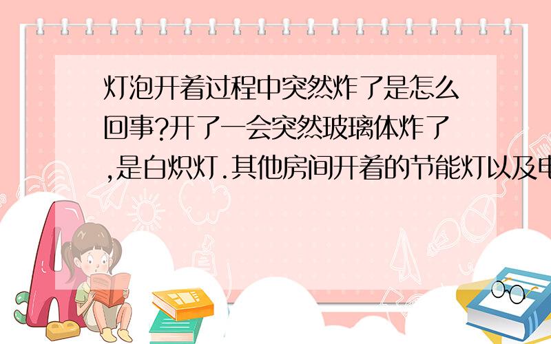 灯泡开着过程中突然炸了是怎么回事?开了一会突然玻璃体炸了,是白炽灯.其他房间开着的节能灯以及电器都没事,也没跳闸.白炽灯换了2个月左右,经常好几个小时连续开着,前段时间附近有人