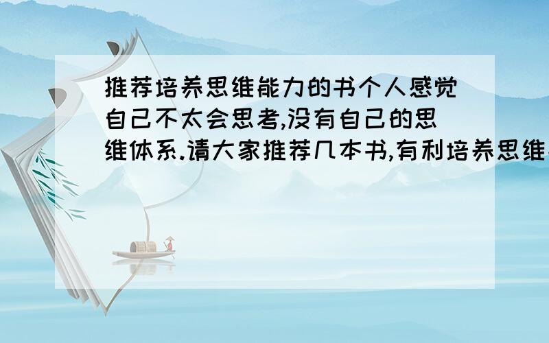 推荐培养思维能力的书个人感觉自己不太会思考,没有自己的思维体系.请大家推荐几本书,有利培养思维能力,以帮助我建立自己的思维体系、能够更好的思考