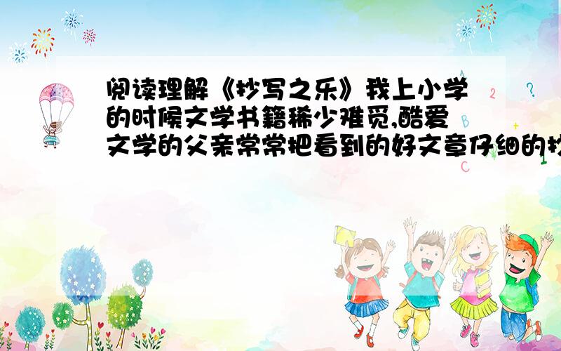 阅读理解《抄写之乐》我上小学的时候文学书籍稀少难觅,酷爱文学的父亲常常把看到的好文章仔细的抄下来,而且鼓励我也做摘抄.于是我用瘦长枸紧的字体抄了很多报纸副刊上的散文.上中学