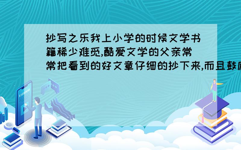 抄写之乐我上小学的时候文学书籍稀少难觅,酷爱文学的父亲常常把看到的好文章仔细的抄下来,而且鼓励我也做摘抄.于是我用瘦长枸紧的字体抄了很多报纸副刊上的散文.上中学后,我在自己