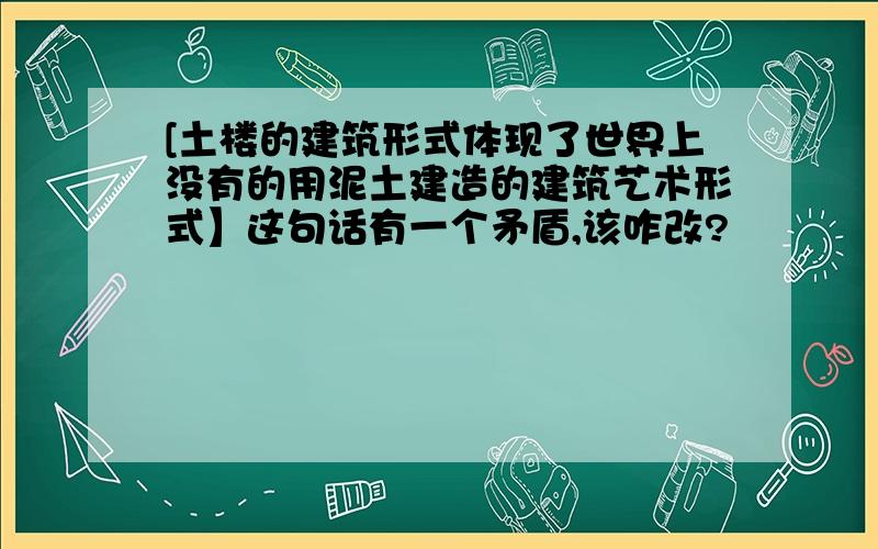 [土楼的建筑形式体现了世界上没有的用泥土建造的建筑艺术形式】这句话有一个矛盾,该咋改?