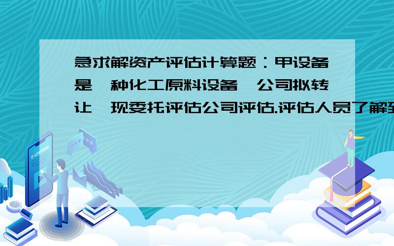 急求解资产评估计算题：甲设备是一种化工原料设备,公司拟转让,现委托评估公司评估.评估人员了解到甲设备的相关情况有：年生产能力为2.5万吨；成新率为80％.评估人员经市场调查,找到与