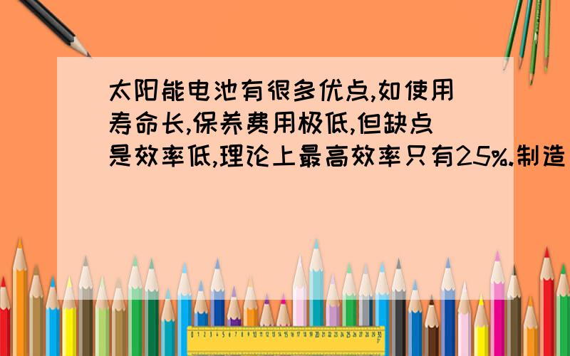 太阳能电池有很多优点,如使用寿命长,保养费用极低,但缺点是效率低,理论上最高效率只有25%.制造太阳能电池所需的单晶硅价格昂贵.一个家庭年耗电1200KW^h,如果家用电器全部改用太阳能电池