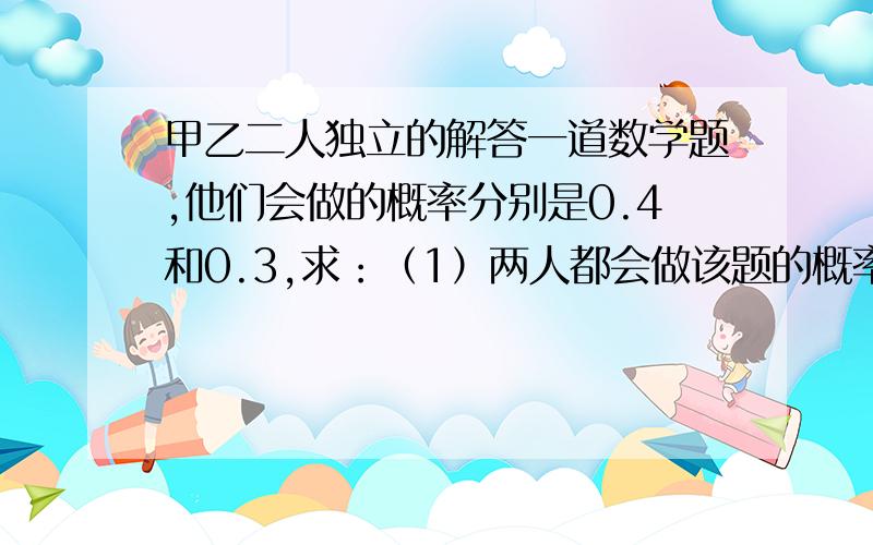 甲乙二人独立的解答一道数学题,他们会做的概率分别是0.4和0.3,求：（1）两人都会做该题的概率；（2）该题能被解出的概率