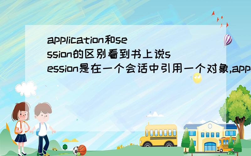 application和session的区别看到书上说session是在一个会话中引用一个对象,application是.但是看到书后面的例子,貌似session和application都是混着在用...请大虾点拨一下:这两个对象有什么区别啊?什么