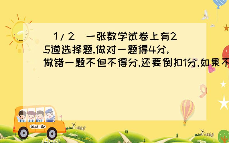 (1/2)一张数学试卷上有25道选择题.做对一题得4分,做错一题不但不得分,还要倒扣1分,如果不做,不得分也不...(1/2)一张数学试卷上有25道选择题.做对一题得4分,做错一题不但不得分,还要倒扣1分,