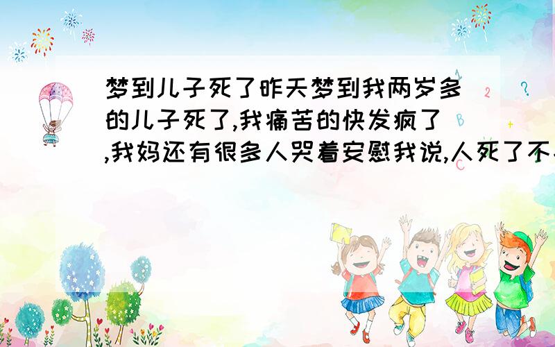 梦到儿子死了昨天梦到我两岁多的儿子死了,我痛苦的快发疯了,我妈还有很多人哭着安慰我说,人死了不能复生,再生一个,我突然好想想到什么一样,对着我儿子喊道,再回来,回到我身边来.后来