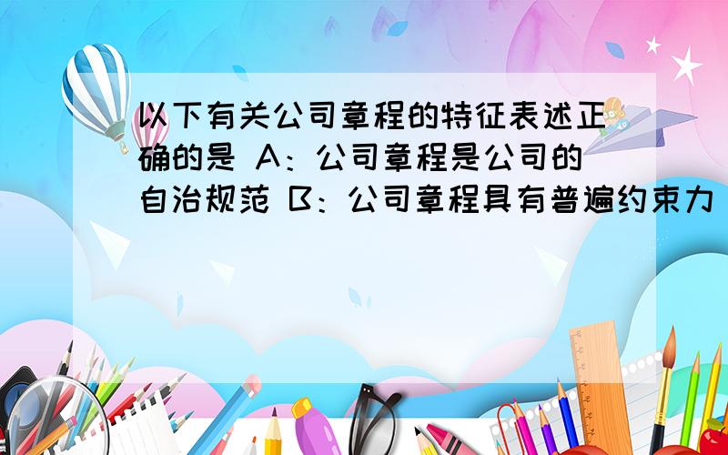 以下有关公司章程的特征表述正确的是 A：公司章程是公司的自治规范 B：公司章程具有普遍约束力 C：公司章程不是公司设立时的必备文件 D：公司章程是公司活动的根本准则 授权资本制是