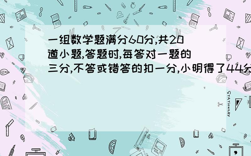 一组数学题满分60分,共20道小题,答题时,每答对一题的三分,不答或错答的扣一分,小明得了44分,问他答对了几题?