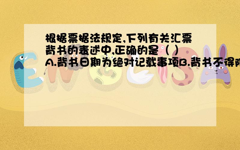 根据票据法规定,下列有关汇票背书的表述中,正确的是（ ）A.背书日期为绝对记载事项B.背书不得附有条件.付有条件的,所附条件不具有票据上的效力C.出票人在汇票上记载不得转让字样的,汇