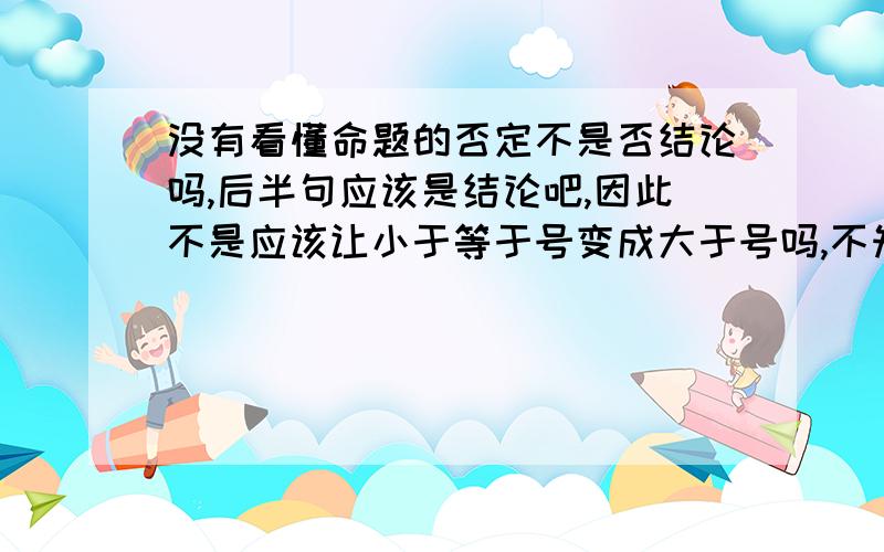 没有看懂命题的否定不是否结论吗,后半句应该是结论吧,因此不是应该让小于等于号变成大于号吗,不知道为什么选D项,