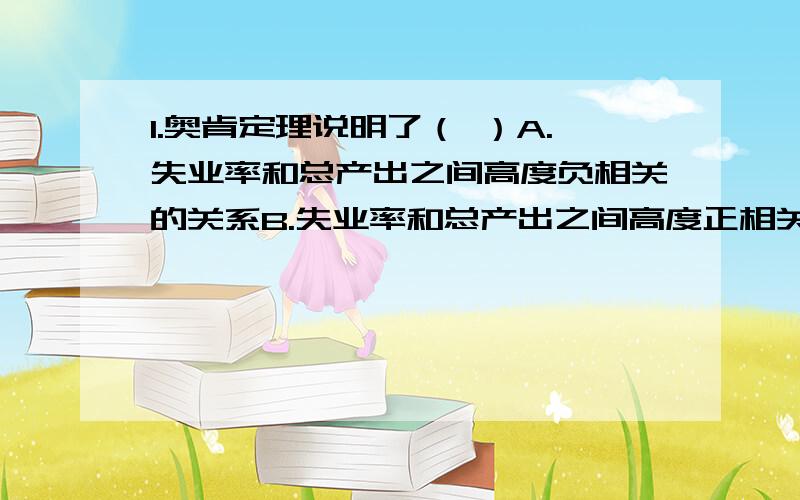 1.奥肯定理说明了（ ）A.失业率和总产出之间高度负相关的关系B.失业率和总产出之间高度正相关的关系C.失业率和物价水平之间高度负相关的关系D.失业率和物价水平之间高度正相关的关系