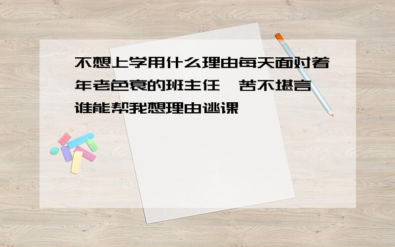 不想上学用什么理由每天面对着年老色衰的班主任,苦不堪言,谁能帮我想理由逃课,