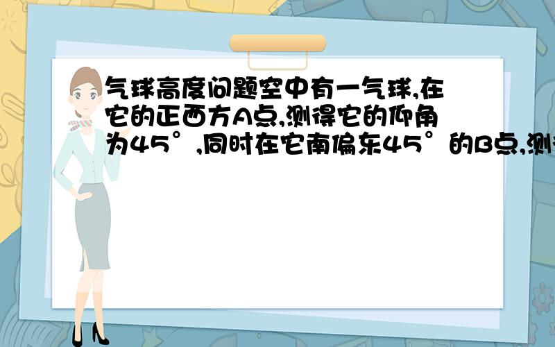 气球高度问题空中有一气球,在它的正西方A点,测得它的仰角为45°,同时在它南偏东45°的B点,测得它的仰角为60°.A、B两点间的距离为250米,这两测点均离地1米,问当测量时,该气球离地多少米?