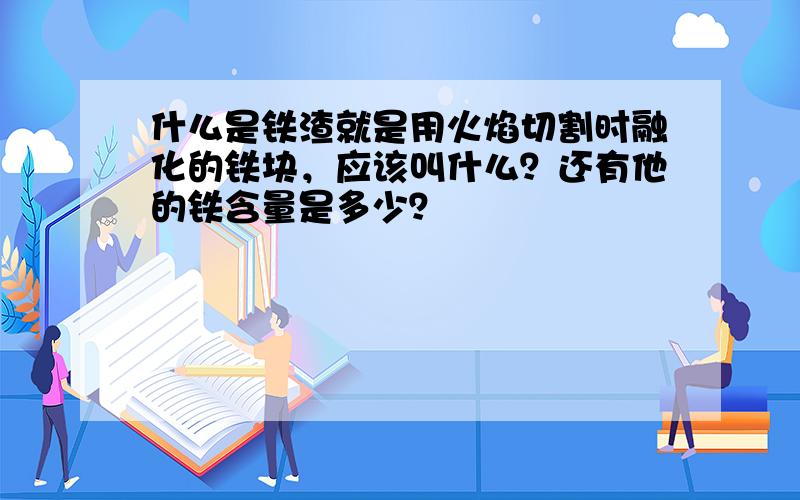 什么是铁渣就是用火焰切割时融化的铁块，应该叫什么？还有他的铁含量是多少？