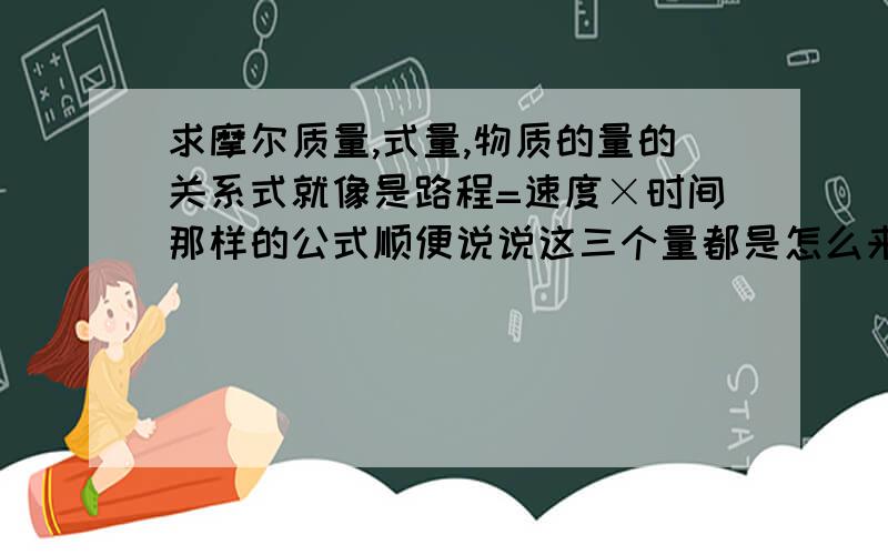 求摩尔质量,式量,物质的量的关系式就像是路程=速度×时间那样的公式顺便说说这三个量都是怎么来的,一样希望不要像教科书上写的那样麻烦,还有区别