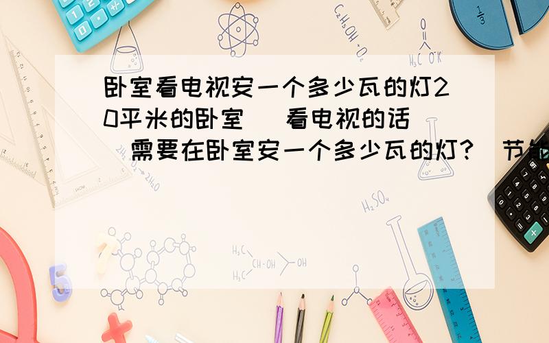 卧室看电视安一个多少瓦的灯20平米的卧室   看电视的话  需要在卧室安一个多少瓦的灯?  节能灯（暖光的）可以吗?