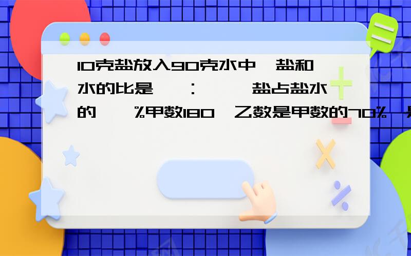 10克盐放入90克水中,盐和水的比是【】:【】,盐占盐水的【】%甲数180,乙数是甲数的70%,是丙数的七分之六,这三个数的平均数是【】