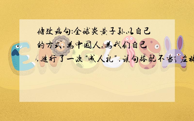 修改病句：全球炎黄子孙以自己的方式,为中国人,为我们自己,进行了一次“成人礼”.该句搭配不当，应将—改为—。