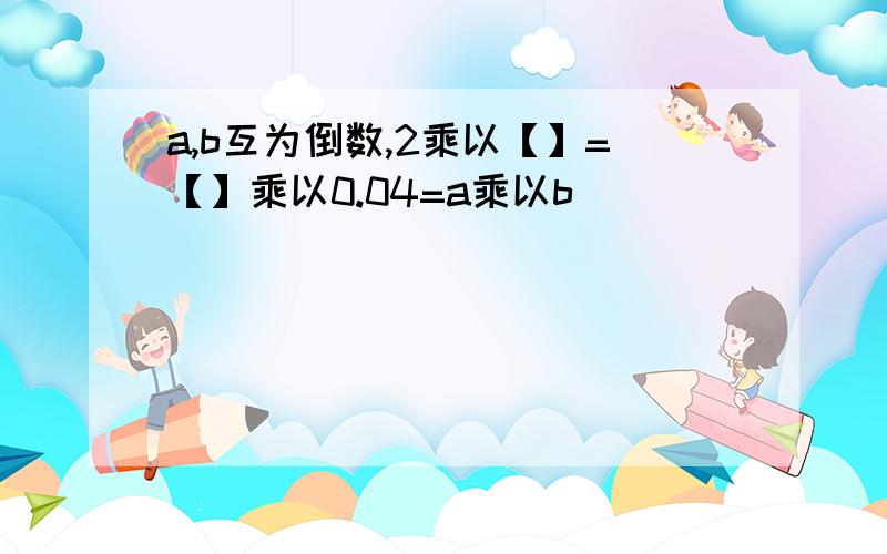 a,b互为倒数,2乘以【】=【】乘以0.04=a乘以b