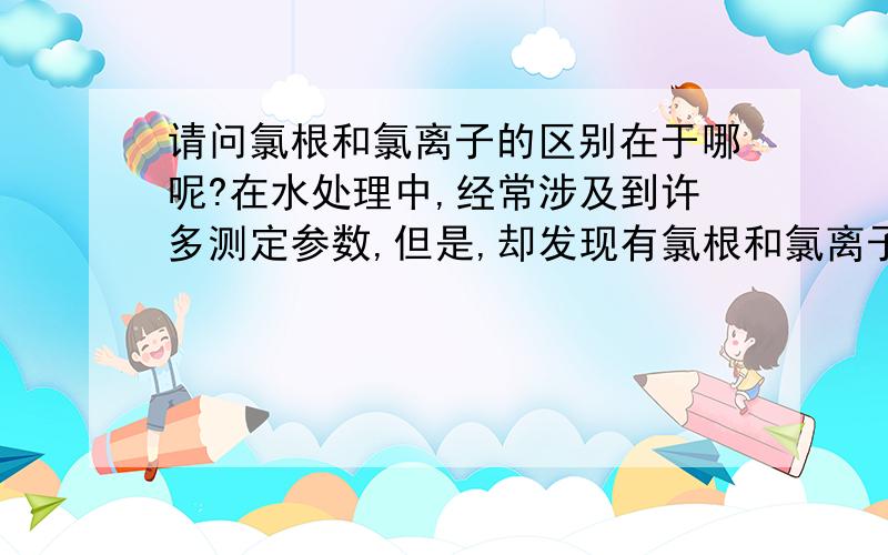 请问氯根和氯离子的区别在于哪呢?在水处理中,经常涉及到许多测定参数,但是,却发现有氯根和氯离子的说法,一直弄不明白这两者之间的根本区别.