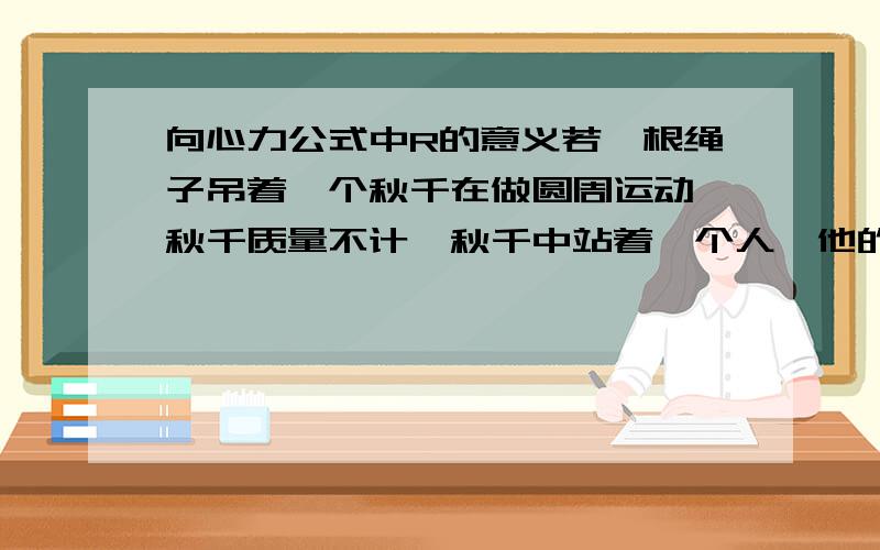 向心力公式中R的意义若一根绳子吊着一个秋千在做圆周运动,秋千质量不计,秋千中站着一个人,他的重心和绳子在同一直线上.问 算向心力时mv^2/r 中r是用绳子的半径还是用人重心到结点的半