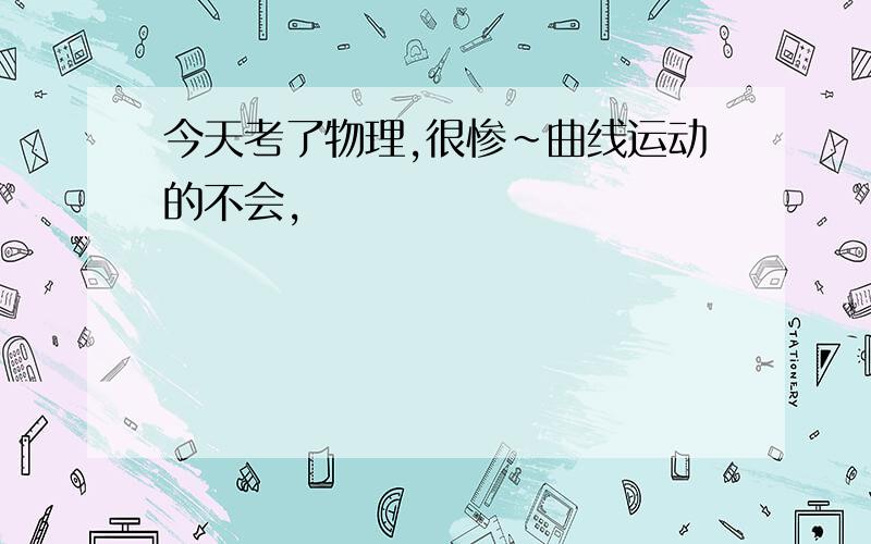 今天考了物理,很惨~曲线运动的不会,