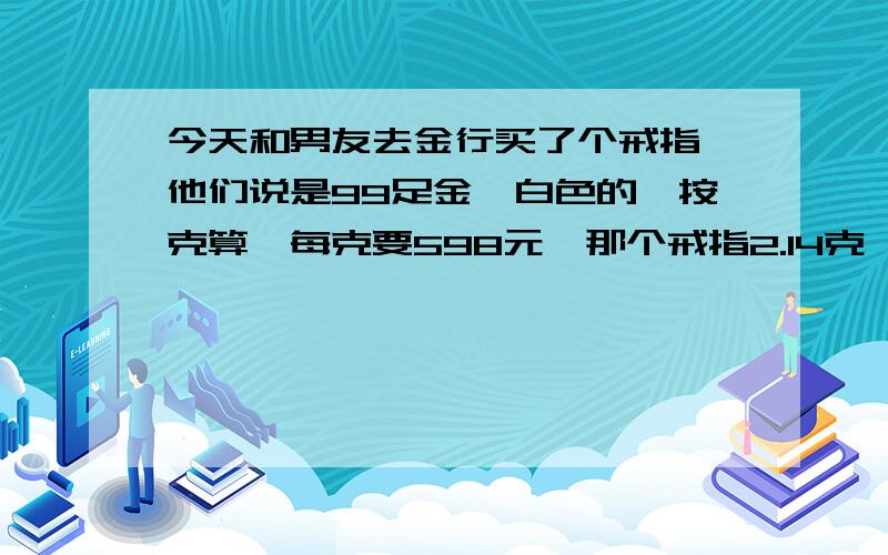 今天和男友去金行买了个戒指 他们说是99足金,白色的,按克算,每克要598元,那个戒指2.14克,花掉了1280元,这个价钱合理吗?什么叫99足金呢?