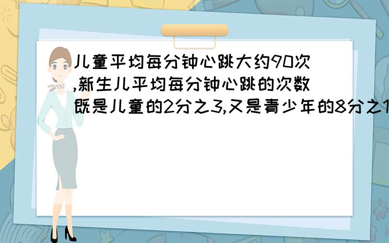 儿童平均每分钟心跳大约90次,新生儿平均每分钟心跳的次数既是儿童的2分之3,又是青少年的8分之15,新生儿平均每分钟心跳的次数是多少?青少年平均每分钟心跳的次数是多少?