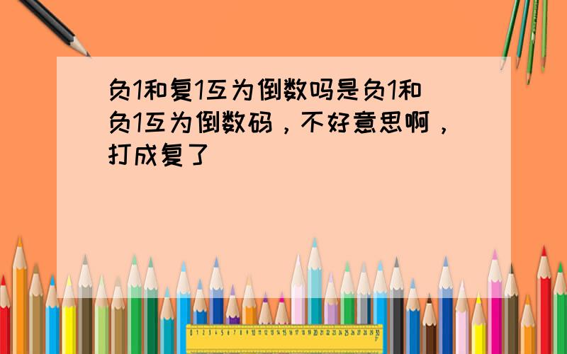 负1和复1互为倒数吗是负1和负1互为倒数码，不好意思啊，打成复了