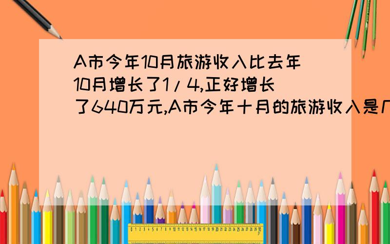 A市今年10月旅游收入比去年10月增长了1/4,正好增长了640万元,A市今年十月的旅游收入是几万元?