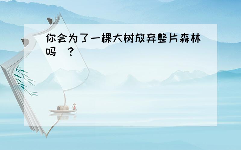 你会为了一棵大树放弃整片森林吗`?