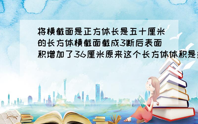 将横截面是正方体长是五十厘米的长方体横截面截成3断后表面积增加了36厘米原来这个长方体体积是多少?求