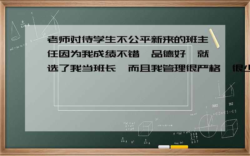 老师对待学生不公平新来的班主任因为我成绩不错,品德好,就选了我当班长,而且我管理很严格,很少人欺负我,而且老师第一个推荐我入团但年龄不足,不能入团.但上了初二后,换了个班主任由