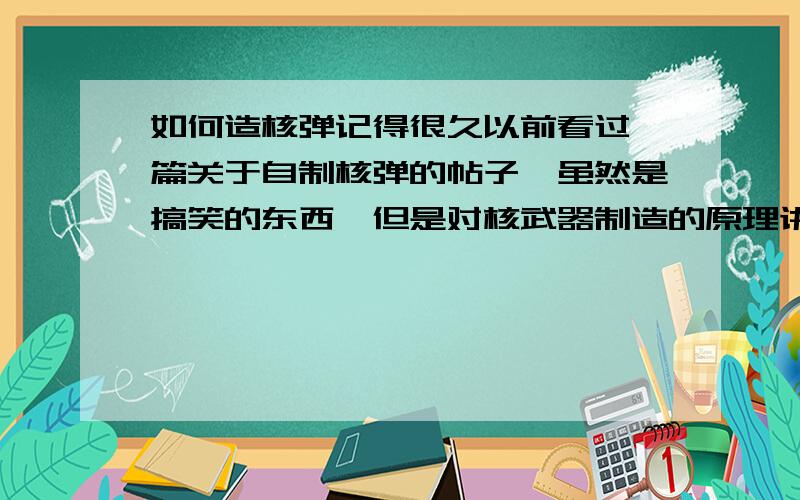 如何造核弹记得很久以前看过一篇关于自制核弹的帖子,虽然是搞笑的东西,但是对核武器制造的原理讲解的很透彻,有人记得么