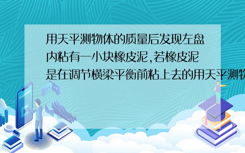 用天平测物体的质量后发现左盘内粘有一小块橡皮泥,若橡皮泥是在调节横梁平衡前粘上去的用天平测物体的质量后,发现左盘内粘有一小块橡皮泥,若橡皮泥是在调节横梁平衡前粘上去的为什